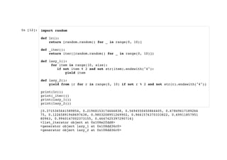 In [12]: import random
def lc():
return [random.random() for _ in range(0, 10)]
def _iter():
return iter([random.random() for _ in range(0, 10)])
def lazy_1():
for item in range(10, size):
if not item % 2 and not str(item).endswith("4"):
yield item
def lazy_2():
yield from (r for r in range(0, 10) if not r % 2 and not str(r).endswith("4"))
print(lc())
print(_iter())
print(lazy_1())
print(lazy_2())
[0.3715365641589854, 0.21968153174666838, 0.5694550450864405, 0.67849617189266
75, 0.12265891948697638, 0.9803208951269902, 0.9661576370333822, 0.69911857951
80963, 0.9940147002373155, 0.4647425397290714]
<list_iterator object at 0x108e2fdd8>
<generator object lazy_1 at 0x108dd36c0>
<generator object lazy_2 at 0x108dd36c0>
 