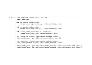 In [16]: from functools import reduce, partial
import operator
def sum_random_numbers(size):
return reduce(operator.add, (random.random())*size)
def mul_random_numbers(size):
return reduce(operator.mul, (random.random())*size)
def handle_random_numbers(size, function):
return reduce(function, (random.random())*size)
two_random_sum = partial(sum_random_numbers, size=2)
three_random_sum = partial(sum_random_numbers, size=3)
two_random_pow = partial(mul_random_numbers, size=2)
five_random_product = partial(mul_random_numbers, size=5)
three_random_sum = partial(handle_random_numbers, function=operator.add, size=3)
three_random_mod = partial(handle_random_numbers, function=operator.mod, size=3)
 
