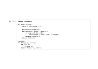 In [22]: import functools
def memoize(obj):
cache = obj.cache = {}
@functools.wraps(obj)
def memoizer(*args, **kwargs):
if args not in cache:
cache[args] = obj(*args, **kwargs)
return cache[args]
return memoizer
@memoize
def fact_m(n, acc=1):
if n == 0:
return acc
return fact(n-1, acc*n)
 
