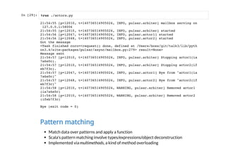 In [29]:
Pattern matching
Match data over patterns and apply a function
Scala's pattern matching involve types/expressions/object deconstruction
Implemented via multimethods, a kind of method overloading
%run ./actors.py
21:54:55 [p=12010, t=140736514905024, INFO, pulsar.arbiter] mailbox serving on
127.0.0.1:58006
21:54:55 [p=12010, t=140736514905024, INFO, pulsar.arbiter] started
21:54:56 [p=12047, t=140736514905024, INFO, pulsar.actor1] started
21:54:56 [p=12048, t=140736514905024, INFO, pulsar.actor2] started
Got the message
<Task finished coro=<request() done, defined at /Users/boss/git/talk3/lib/pyth
on3.4/site-packages/pulsar/async/mailbox.py:279> result=None>
Message sent
21:54:57 [p=12010, t=140736514905024, INFO, pulsar.arbiter] Stopping actor1(ia
7a6e0c).
21:54:57 [p=12010, t=140736514905024, INFO, pulsar.arbiter] Stopping actor2(if
eb7f3c).
21:54:57 [p=12047, t=140736514905024, INFO, pulsar.actor1] Bye from "actor1(ia
7a6e0c)"
21:54:57 [p=12048, t=140736514905024, INFO, pulsar.actor2] Bye from "actor2(if
eb7f3c)"
21:54:58 [p=12010, t=140736514905024, WARNING, pulsar.arbiter] Removed actor1
(ia7a6e0c)
21:54:58 [p=12010, t=140736514905024, WARNING, pulsar.arbiter] Removed actor2
(ifeb7f3c)
Bye (exit code = 0)
 