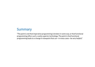Summary
“The point is not that imperative programming is broken in some way, or that functional
programming offers such a vastly superior technology. The point is that functional
programming leads to a change in viewpoint that can—in many cases—be very helpful.”
 