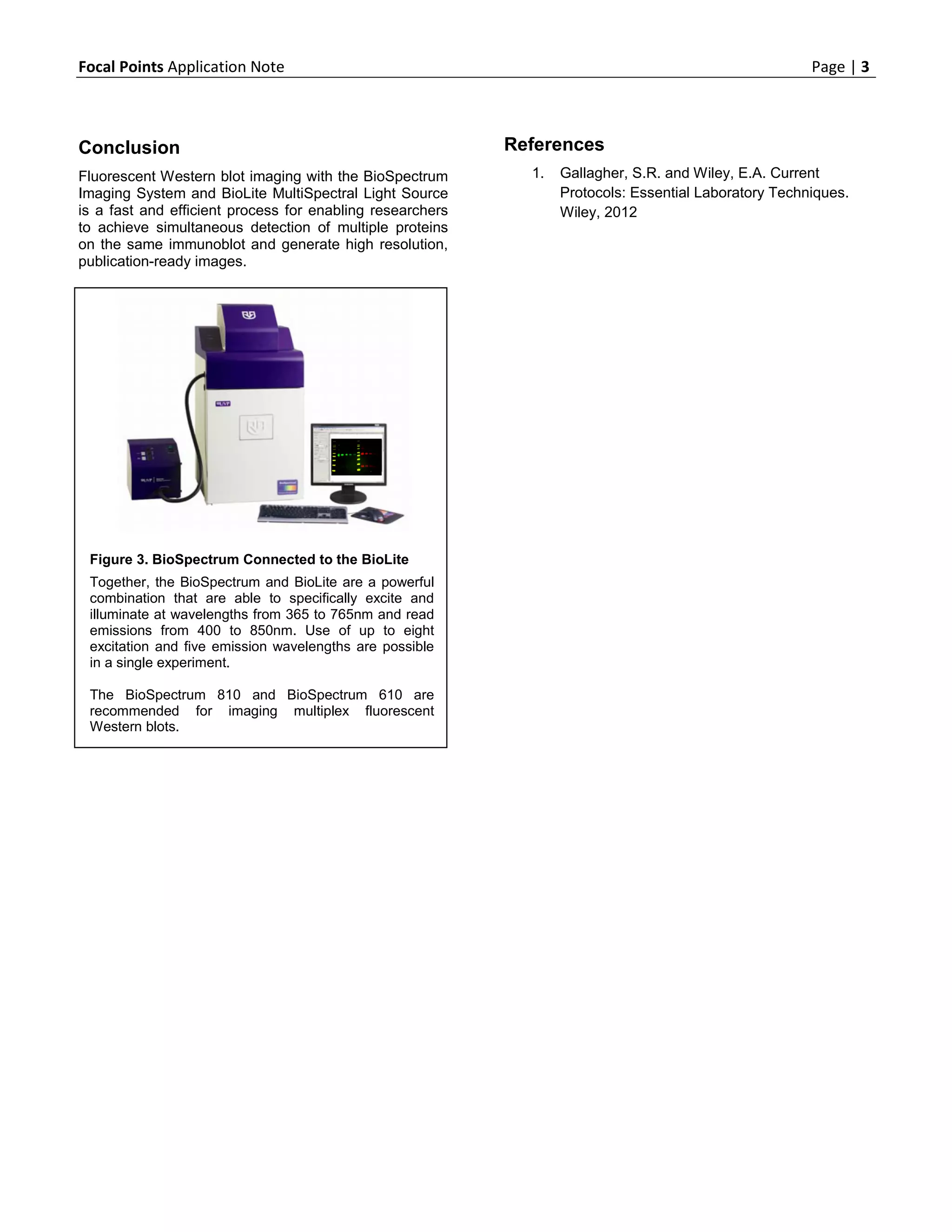 Focal Points Application Note                                                                          Page | 3



Conclusion                                                 References
Fluorescent Western blot imaging with the BioSpectrum        1.   Gallagher, S.R. and Wiley, E.A. Current
Imaging System and BioLite MultiSpectral Light Source             Protocols: Essential Laboratory Techniques.
is a fast and efficient process for enabling researchers          Wiley, 2012
to achieve simultaneous detection of multiple proteins
on the same immunoblot and generate high resolution,
publication-ready images.




 Figure 3. BioSpectrum Connected to the BioLite
 Together, the BioSpectrum and BioLite are a powerful
 combination that are able to specifically excite and
 illuminate at wavelengths from 365 to 765nm and read
 emissions from 400 to 850nm. Use of up to eight
 excitation and five emission wavelengths are possible
 in a single experiment.

 The BioSpectrum 810 and BioSpectrum 610 are
 recommended for imaging multiplex fluorescent
 Western blots.
 