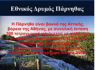 Εθνικός Δρυμός Πάρνηθας
Η Πάρνηθα είναι βουνό της Αττικής,
βόρεια της Αθήνας, με συνολική έκταση
300 τετραγωνικά χιλιόμετρα με ψηλότερη
κορυφή την Καραμπόλα (1.413 m). Η
Πάρνηθα έχει ανακυρηχθεί ως
προστατευόμενη περιοχή και έχει
ενταχθεί στο πρόγραμμα Natura 2000.
 