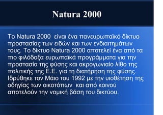 Natura 2000
Το Natura 2000 είναι ένα πανευρωπαϊκό δίκτυο
προστασίας των ειδών και των ενδιαιτημάτων
τους. Το δίκτυο Natura 2000 αποτελεί ένα από τα
πιο φιλόδοξα ευρωπαϊκά προγράμματα για την
προστασία της φύσης και ακρογωνιαίο λίθο της
πολιτικής της Ε.Ε. για τη διατήρηση της φύσης.
Ιδρύθηκε τον Μάιο του 1992 με την υιοθέτηση της
οδηγίας των οικοτόπων και από κοινού
αποτελούν την νομική βάση του δικτύου.
 