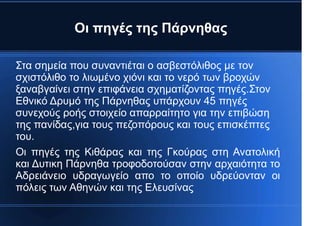 Οι πηγές της Πάρνηθας
Στα σημεία που συναντιέται ο ασβεστόλιθος με τον
σχιστόλιθο το λιωμένο χιόνι και το νερό των βροχών
ξαναβγαίνει στην επιφάνεια σχηματίζοντας πηγές.Στον
Εθνικό Δρυμό της Πάρνηθας υπάρχουν 45 πηγές
συνεχούς ροής στοιχείο απαρραίτητο για την επιβώση
της πανίδας,για τους πεζοπόρους και τους επισκέπτες
του.
Οι πηγές της Κιθάρας και της Γκούρας στη Ανατολική
και Δυτικη Πάρνηθα τροφοδοτούσαν στην αρχαιότητα το
Αδρειάνειο υδραγωγείο απο το οποίο υδρεύονταν οι
πόλεις των Αθηνών και της Ελευσίνας
 