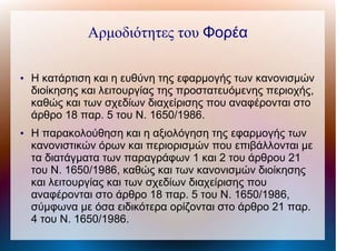Αρμοδιότητες του Φορέα
●
Η κατάρτιση και η ευθύνη της εφαρμογής των κανονισμών
διοίκησης και λειτουργίας της προστατευόμενης περιοχής,
καθώς και των σχεδίων διαχείρισης που αναφέρονται στο
άρθρο 18 παρ. 5 του Ν. 1650/1986.
●
Η παρακολούθηση και η αξιολόγηση της εφαρμογής των
κανονιστικών όρων και περιορισμών που επιβάλλονται με
τα διατάγματα των παραγράφων 1 και 2 του άρθρου 21
του Ν. 1650/1986, καθώς και των κανονισμών διοίκησης
και λειτουργίας και των σχεδίων διαχείρισης που
αναφέρονται στο άρθρο 18 παρ. 5 του Ν. 1650/1986,
σύμφωνα με όσα ειδικότερα ορίζονται στο άρθρο 21 παρ.
4 του Ν. 1650/1986.
 