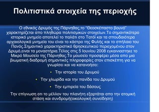 Πολιτιστικά στοιχεία της περιοχής
Ο εθνικός Δρυμός της Πάρνηθας,το “Θεοσκέπαστο βουνό”
χαρακτηρίζεται απο πληθώρα πολιτισμικών στοιχείων.Το σημαντικότερο
ιστορικό μνημείο αποτελεί το παλάτι στο Τατόϊ και τα σπουδαιότερα
αρχαιολογικά μνημεία του είναι το κάστρο της Φυλής και το σπήλαιο του
Πανός.Σημαντικό χαρακτηριστικό θρησκευτικού περιεχομένου στον
Δρυμό,ειναι τα μοναστήρια.Τέλος στις 5 Ιουνίου 2008 εγκαινιαστηκε το
Μικρό Μουσείο της Πάρνηθας.Το μουσείο προσφέρει μέσα απο μια
βιωματική διαδρομή σημαντικές πληροφορίες στον επισκέπτη για να
γνωρίσει και να κατανοήσει:
●
Την ιστορία του Δρυμού
●
Την χλωρίδα και την πανίδα του Δρυμού
●
Την εμπιρεία του δάσους
Την επίγνωση οτι το μέλλον του πλανήτη εξαρτάται απο την ατομική
στάση και συνδρομή(οικολογική συνείδηση)
 