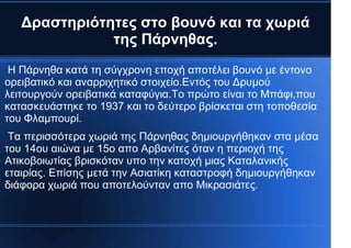 Δραστηριότητες στο βουνό και τα χωριά
της Πάρνηθας.
Η Πάρνηθα κατά τη σύγχρονη εποχή αποτέλει βουνό με έντονο
ορειβατικό και αναρριχητικό στοιχείο.Εντός του Δρυμού
λειτουργούν ορειβατικά καταφύγια.Το πρώτο είναι το Μπάφι,που
κατασκευάστηκε το 1937 και το δεύτερο βρίσκεται στη τοποθεσία
του Φλαμπουρί.
Τα περισσότερα χωριά της Πάρνηθας δημιουργήθηκαν στα μέσα
του 14ου αιώνα με 15ο απο Αρβανίτες όταν η περιοχή της
Ατικοβοιωτίας βρισκόταν υπο την κατοχή μιας Καταλανικής
εταιρίας. Επίσης μετά την Ασιατίκη καταστροφή δημιουργήθηκαν
διάφορα χωριά που αποτελούνταν απο Μικρασιάτες.
 
