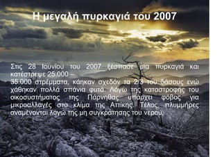 Γραμμή 1
Γραμμή 3
0
Στήλη 1
Στήλη 3
Η μεγαλή πυρκαγιά του 2007
Στις 28 Ιουνίου του 2007 ξέσπασε μια πυρκαγιά και
κατέστρεψε 25.000 –
35.000 στρέμματα, κάηκαν σχεδόν τα 2/3 του δάσους ενώ
χάθηκαν πολλά σπάνια φυτά. Λόγω της καταστροφής του
οικοσυστήματος της Πάρνηθας υπάρχει φόβος για
μικροαλλαγές στο κλίμα της Αττίκης. Τέλος, πλυμμήρες
αναμένονται λογώ της μη συγκράτησης του νερού.
 