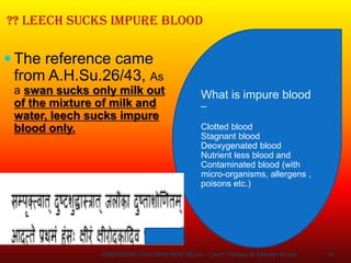 14
?? LEECH SUCKS IMPURE BLOOD
 The reference came
from A.H.Su.26/43, As
a swan sucks only milk out
of the mixture of milk and
water, leech sucks impure
blood only.
What is impure blood
–
Clotted blood
Stagnant blood
Deoxygenated blood
Nutrient less blood and
Contaminated blood (with
micro-organisms, allergens ,
poisons etc.)
ENDOSURG-2019 AIIMS NEW DELHI – Leech Therapy Dr Mahesh Kumar
 