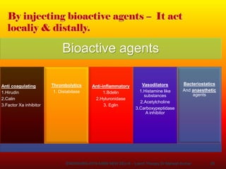 20
By injecting bioactive agents – It act
localiy & distally.
Bioactive agents
Anti coagulating
1.Hirudin
2.Calin
3.Factor Xa inhibitor
Thrombolytics
1. Distabilase
Anti-inflammatory
1.Bdelin
2.Hyluronidase
3. Eglin
Vasodilators
1.Histamine like
substances
2.Acetylcholine
3.Carboxypeptidase
A inhibitor
Bacteriostatics
And anaesthetic
agents
ENDOSURG-2019 AIIMS NEW DELHI – Leech Therapy Dr Mahesh Kumar
 