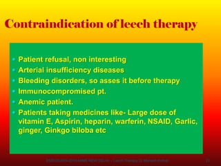 21
Contraindication of leech therapy
 Patient refusal, non interesting
 Arterial insufficiency diseases
 Bleeding disorders, so asses it before therapy
 Immunocompromised pt.
 Anemic patient.
 Patients taking medicines like- Large dose of
vitamin E, Aspirin, heparin, warferin, NSAID, Garlic,
ginger, Ginkgo biloba etc
ENDOSURG-2019 AIIMS NEW DELHI – Leech Therapy Dr Mahesh Kumar
 