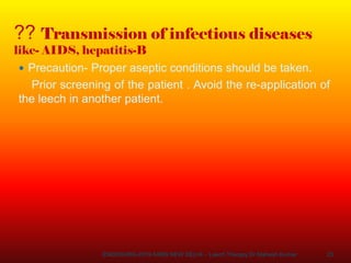 23
?? Transmission of infectious diseases
like- AIDS, hepatitis-B
 Precaution- Proper aseptic conditions should be taken.
Prior screening of the patient . Avoid the re-application of
the leech in another patient.
ENDOSURG-2019 AIIMS NEW DELHI – Leech Therapy Dr Mahesh Kumar
 
