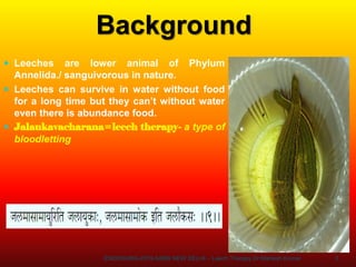 3
Background
 Leeches are lower animal of Phylum
Annelida./ sanguivorous in nature.
 Leeches can survive in water without food
for a long time but they can’t without water
even there is abundance food.
 Jalaukavacharana=leech therapy- a type of
bloodletting
ENDOSURG-2019 AIIMS NEW DELHI – Leech Therapy Dr Mahesh Kumar
 