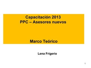 Capacitación 2013
PPC – Asesores nuevos

Marco Teórico
Lena Frigerio
1

 