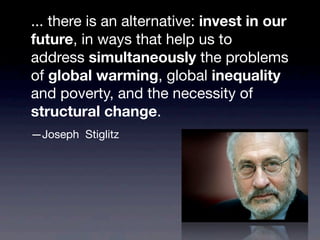 ... there is an alternative: invest in our
future, in ways that help us to
address simultaneously the problems
of global warming, global inequality
and poverty, and the necessity of
structural change.
—Joseph Stiglitz
 