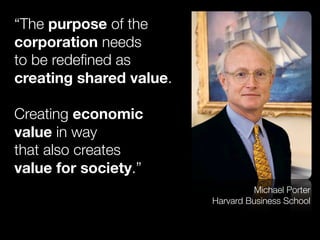 “The purpose of the
corporation needs
to be redeﬁned as
creating shared value.
Creating economic
value in way
that also creates
value for society.”
Michael Porter
Harvard Business School
 