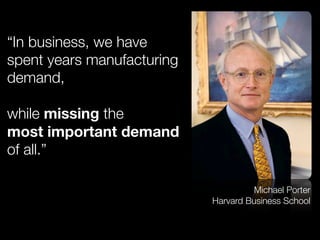 “In business, we have
spent years manufacturing
demand,
while missing the
most important demand
of all.”
Michael Porter
Harvard Business School
 