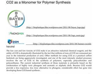 CO2 as a Monomer for Polymer Synthesis
(http://bioplastique.files.wordpress.com/2011/08/bayer_logo.jpg)
(http://bioplastique.files.wordpress.com/2011/08/logo_main.jpg)
(http://bioplastique.files.wordpress.com/2011/08/banner-cworld-
logo.png)
The low cost and low toxicity of CO2 make it an attractive industrial chemical reagent, and the
utility of CO2 is dramatically illustrated by the fact that millions of tons of CO2 are consumed per
year in the industrial production of urea. Other methods for using CO2 as a practical carbon
feedstock are being aggressively investigated, and one of the most intensely studied processes
involves the use of CO2 in the synthesis of polymers, especially polycarbonates and
polyurethanes. The current industrial synthesis of those materials is primarily based on the
condensation of highly toxic phosgene and aromatic or aliphatic diols. Because CO2 would
provide a less expensive, less toxic alternative to phosgene, considerable effort has gone into
developing those CO2-based synthesis .
 