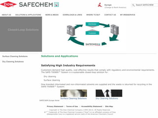 Surface Cleaning Solutions
Dry Cleaning Solutions
Surface Cleaning Solutions Dry Cleaning Solutions
Satisfying High Industry Requirements
Customers demand high quality, cost effective results that comply with regulatory and environmental requirements.
The SAFE-TAINER™ System is a sustainable closed-loop solution for:
Dry cleaning
Surface cleaning
Dow branded chlorinated and non-chlorinated solvents are supplied and the waste is returned for recycling in the
SAFE-TAINER™ System.
Solutions and Applications
ABOUT US SOLUTIONS & APPLICATIONS NEWS & MEDIA DOWNLOADS & LINKS WHERE TO BUY CONTACT US MY.WEBSERVICE
SAFECHEM Europe Home
Privacy Statement | Terms of Use | Accessibility Statement | Site Map
Copyright © The Dow Chemical Company (1995-2013). All Rights Reserved.
®™*
Trademark of The Dow Chemical Company ("Dow") or an affiliated company of Dow
®Responsible Care is a registered service mark of the American Chemistry Council
Europe
(Change to North America)
Search SAFECHEM
Closed-Loop Solutions
 