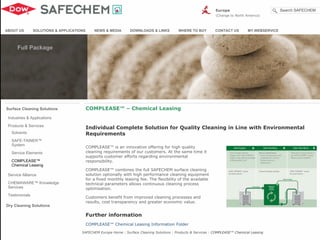Industries & Applications
Solvents
SAFE-TAINER™
System
Service Elements
COMPLEASE™
Chemical Leasing
Products & Services
Service Alliance
CHEMAWARE™ Knowledge
Services
Testimonials
Surface Cleaning Solutions
Dry Cleaning Solutions
COMPLEASE™ is an innovative offering for high quality
cleaning requirements of our customers. At the same time it
supports customer efforts regarding environmental
responsibility.
COMPLEASE™ combines the full SAFECHEM surface cleaning
solution optionally with high performance cleaning equipment
for a fixed monthly leasing fee. The flexibility of the available
technical parameters allows continuous cleaning process
optimisation.
Customers benefit from improved cleaning processes and
results, cost transparency and greater economic value.
Further information
COMPLEASE™ Chemical Leasing Information Folder
Individual Complete Solution for Quality Cleaning in Line with Environmental
Requirements
COMPLEASE™ – Chemical Leasing
ABOUT US SOLUTIONS & APPLICATIONS NEWS & MEDIA DOWNLOADS & LINKS WHERE TO BUY CONTACT US MY.WEBSERVICE
SAFECHEM Europe Home : Surface Cleaning Solutions : Products & Services : COMPLEASE™ Chemical Leasing
Europe
(Change to North America)
Search SAFECHEM
Full Package
 