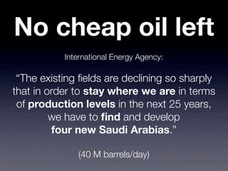 International Energy Agency:
“The existing ﬁelds are declining so sharply
that in order to stay where we are in terms
of production levels in the next 25 years,
we have to ﬁnd and develop
four new Saudi Arabias.”
(40 M barrels/day)
No cheap oil left
 