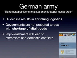 German army
“Sicherheitspolitische Implikationen knapper Ressourcen”
Streitkräfte, Fähigkeiten und Technologien im 21. Jahrhundert
- Umweltdimensionen von Sicherheit -
• Oil decline results in shrinking logistics
• Governments are not prepared to deal
with shortage of vital goods
• Impoverishment will lead to
extremism and domestic conﬂicts
 