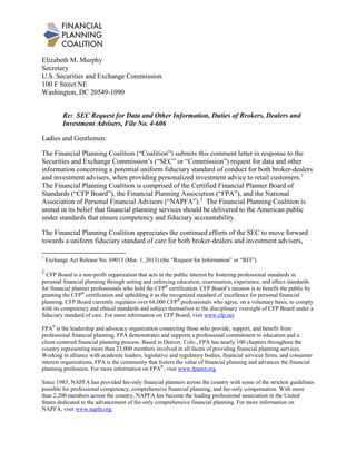 Elizabeth M. Murphy
Secretary
U.S. Securities and Exchange Commission
100 F Street NE
Washington, DC 20549-1090
Re: SEC Request for Data and Other Information, Duties of Brokers, Dealers and
Investment Advisers, File No. 4-606
Ladies and Gentlemen:
The Financial Planning Coalition (“Coalition”) submits this comment letter in response to the
Securities and Exchange Commission’s (“SEC” or “Commission”) request for data and other
information concerning a potential uniform fiduciary standard of conduct for both broker-dealers
and investment advisers, when providing personalized investment advice to retail customers.1
The Financial Planning Coalition is comprised of the Certified Financial Planner Board of
Standards (“CFP Board”), the Financial Planning Association (“FPA”), and the National
Association of Personal Financial Advisors (“NAPFA”).2
The Financial Planning Coalition appreciates the continued efforts of the SEC to move forward
towards a uniform fiduciary standard of care for both broker-dealers and investment advisers,
The Financial Planning Coalition is
united in its belief that financial planning services should be delivered to the American public
under standards that ensure competency and fiduciary accountability.
1
Exchange Act Release No. 69013 (Mar. 1, 2013) (the “Request for Information” or “RFI”).
2
CFP Board is a non-profit organization that acts in the public interest by fostering professional standards in
personal financial planning through setting and enforcing education, examination, experience, and ethics standards
for financial planner professionals who hold the CFP®
certification. CFP Board’s mission is to benefit the public by
granting the CFP®
certification and upholding it as the recognized standard of excellence for personal financial
planning. CFP Board currently regulates over 68,000 CFP®
professionals who agree, on a voluntary basis, to comply
with its competency and ethical standards and subject themselves to the disciplinary oversight of CFP Board under a
fiduciary standard of care. For more information on CFP Board, visit www.cfp.net.
FPA®
is the leadership and advocacy organization connecting those who provide, support, and benefit from
professional financial planning. FPA demonstrates and supports a professional commitment to education and a
client-centered financial planning process. Based in Denver, Colo., FPA has nearly 100 chapters throughout the
country representing more than 23,000 members involved in all facets of providing financial planning services.
Working in alliance with academic leaders, legislative and regulatory bodies, financial services firms, and consumer
interest organizations, FPA is the community that fosters the value of financial planning and advances the financial
planning profession. For more information on FPA®
, visit www.fpanet.org.
Since 1983, NAPFA has provided fee-only financial planners across the country with some of the strictest guidelines
possible for professional competency, comprehensive financial planning, and fee-only compensation. With more
than 2,200 members across the country, NAPFA has become the leading professional association in the United
States dedicated to the advancement of fee-only comprehensive financial planning. For more information on
NAPFA, visit www.napfa.org.
 