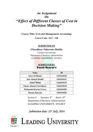 ‘‘Effect of Different Classes of Cost in
Decision Making
Course Title: Cost and
Chowdhury Tabassum Shakila
Department of Business Administration
LEADING UNIVERSITY, SYLHET
Name
Syed Ali Hasan
Abu Ahmed Shahib
Abdul
Ehsan Ahmed Chowdhury
Mahmudul Karim Newaz
Masum Hussain
Section
Department of Business Administration
LEADING UNIVERSITY, SYLHET
Submission date: 21Submission date: 21Submission date: 21Submission date: 21
An Assignment
On
Effect of Different Classes of Cost in
Decision Making”
Course Title: Cost and Management Accounting
Course Code: ACC - 340
SUBMITTED TO
Chowdhury Tabassum Shakila
Lecturer (Accounting)
Department of Business Administration
LEADING UNIVERSITY, SYLHET
SUBMITTED BY
Torch Bearer’s
Name ID
Syed Ali Hasan 1201010248
Abu Ahmed Shahib 1201010247
Abdul Motin 1201010219
Ehsan Ahmed Chowdhury 1201010230
Mahmudul Karim Newaz 1201010205
Masum Hussain 1201010202
Section: E Semester: 8th
Batch: 30th
Department of Business Administration
LEADING UNIVERSITY, SYLHET
Submission date: 21Submission date: 21Submission date: 21Submission date: 21stststst July, 2014July, 2014July, 2014July, 2014
Effect of Different Classes of Cost in
Management Accounting
 