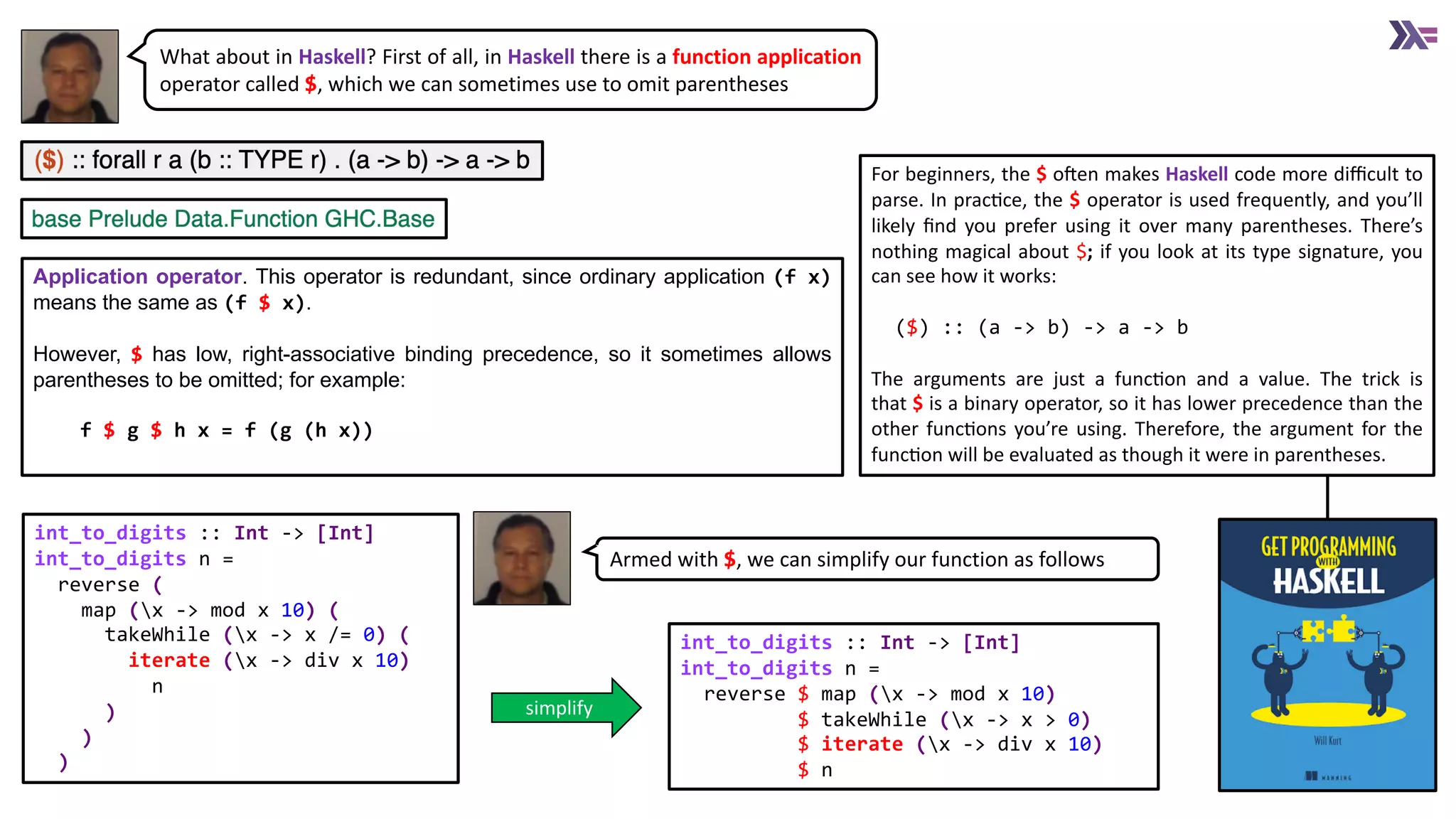 What about in Haskell? First of all, in Haskell there is a function application
operator called $, which we can sometimes use to omit parentheses
Application operator. This operator is redundant, since ordinary application (f x)
means the same as (f $ x).
However, $ has low, right-associative binding precedence, so it sometimes allows
parentheses to be omitted; for example:
f $ g $ h x = f (g (h x))
int_to_digits :: Int -> [Int]
int_to_digits n =
reverse (
map (x -> mod x 10) (
takeWhile (x -> x /= 0) (
iterate (x -> div x 10)
n
)
)
)
int_to_digits :: Int -> [Int]
int_to_digits n =
reverse $ map (x -> mod x 10)
$ takeWhile (x -> x > 0)
$ iterate (x -> div x 10)
$ n
Armed with $, we can simplify our function as follows
simplify
For beginners, the $ oVen makes Haskell code more diﬃcult to
parse. In pracXce, the $ operator is used frequently, and you’ll
likely ﬁnd you prefer using it over many parentheses. There’s
nothing magical about $; if you look at its type signature, you
can see how it works:
($) :: (a -> b) -> a -> b
The arguments are just a funcXon and a value. The trick is
that $ is a binary operator, so it has lower precedence than the
other funcXons you’re using. Therefore, the argument for the
funcXon will be evaluated as though it were in parentheses.
 