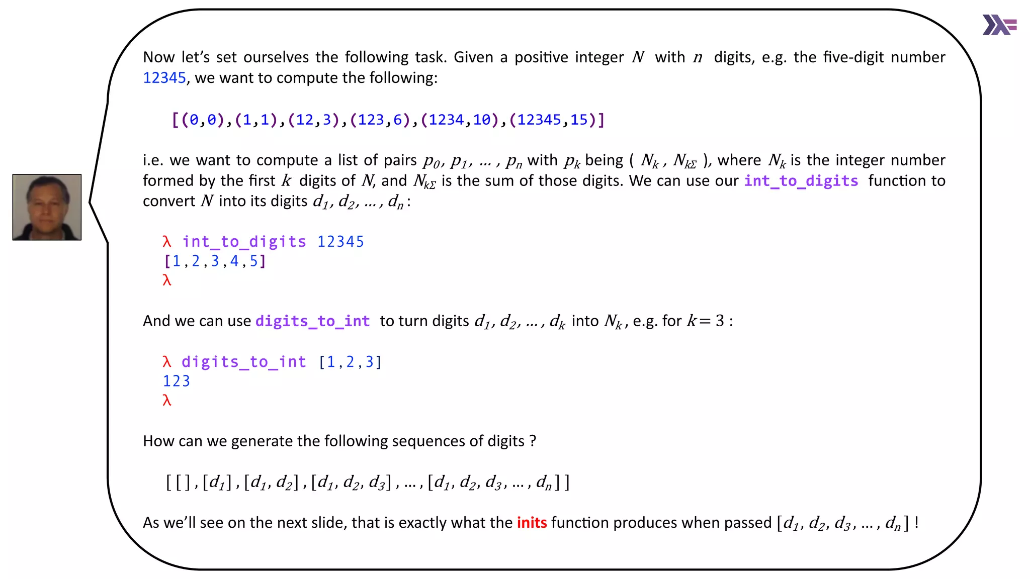 Now let’s set ourselves the following task. Given a posiAve integer N with n digits, e.g. the ﬁve-digit number
12345, we want to compute the following:
[(0,0),(1,1),(12,3),(123,6),(1234,10),(12345,15)]
i.e. we want to compute a list of pairs p0 , p1 , … , pn with pk being ( Nk , Nk 𝛴 ), where Nk is the integer number
formed by the ﬁrst k digits of N, and Nk𝛴 is the sum of those digits. We can use our int_to_digits funcAon to
convert N into its digits d1 , d2 , … , dn :
λ int_to_digits 12345
[1,2,3,4,5]
λ
And we can use digits_to_int to turn digits d1 , d2 , … , dk into Nk , e.g. for k = 3 :
λ digits_to_int [1,2,3]
123
λ
How can we generate the following sequences of digits ?
[ [ ] , [d1 ] , [d1 , d2 ] , [d1 , d2 , d3 ] , … , [d1 , d2 , d3 , … , dn ] ]
As we’ll see on the next slide, that is exactly what the inits funcAon produces when passed [d1 , d2 , d3 , … , dn ] !
 