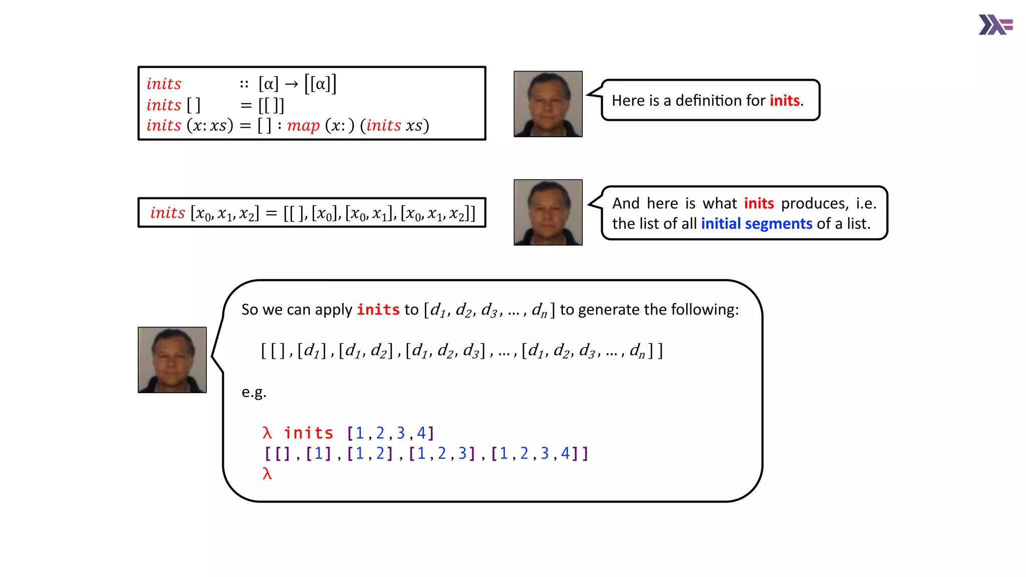 𝑖𝑛𝑖𝑡𝑠 𝑥0, 𝑥1, 𝑥2 = [[ ], 𝑥0 , 𝑥0, 𝑥1 , 𝑥0, 𝑥1, 𝑥2 ]
𝑖𝑛𝑖𝑡𝑠 ∷ α → α
𝑖𝑛𝑖𝑡𝑠 = [ ]
𝑖𝑛𝑖𝑡𝑠 𝑥: 𝑥𝑠 = ∶ 𝑚𝑎𝑝 𝑥: (𝑖𝑛𝑖𝑡𝑠 𝑥𝑠)
Here is a deﬁniAon for inits.
So we can apply inits to [d1 , d2 , d3 , … , dn ] to generate the following:
[ [ ] , [d1 ] , [d1 , d2 ] , [d1 , d2 , d3 ] , … , [d1 , d2 , d3 , … , dn ] ]
e.g.
λ inits [1,2,3,4]
[[],[1],[1,2],[1,2,3],[1,2,3,4]]]
λ
And here is what inits produces, i.e.
the list of all initial segments of a list.
 