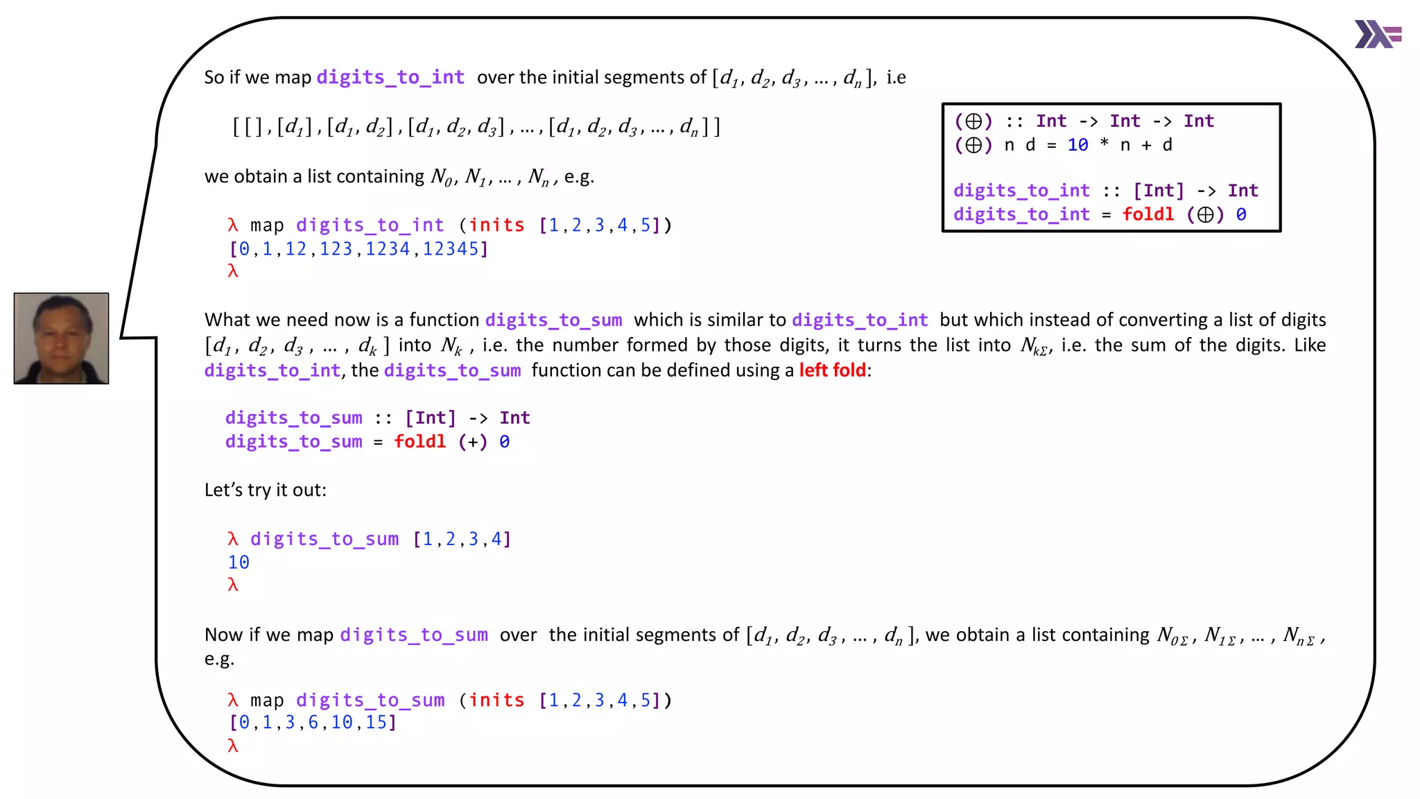 So if we map digits_to_int over the initial segments of [d1 , d2 , d3 , … , dn ], i.e
[ [ ] , [d1 ] , [d1 , d2 ] , [d1 , d2 , d3 ] , … , [d1 , d2 , d3 , … , dn ] ]
we obtain a list containing N0 , N1 , … , Nn , e.g.
λ map digits_to_int (inits [1,2,3,4,5]))
[0,1,12,123,1234,12345]]
λ
What we need now is a function digits_to_sum which is similar to digits_to_int but which instead of converting a list of digits
[d1 , d2 , d3 , … , dk ] into Nk , i.e. the number formed by those digits, it turns the list into Nk𝛴, i.e. the sum of the digits. Like
digits_to_int, the digits_to_sum function can be defined using a left fold:
digits_to_sum :: [Int] -> Int
digits_to_sum = foldl (+) 0
Let’s try it out:
λ digits_to_sum [1,2,3,4])
10]
λ
Now if we map digits_to_sum over the initial segments of [d1 , d2 , d3 , … , dn ], we obtain a list containing N0 𝛴 , N1 𝛴 , … , Nn 𝛴 ,
e.g.
λ map digits_to_sum (inits [1,2,3,4,5]))
[0,1,3,6,10,15]]
λ
(⊕) :: Int -> Int -> Int
(⊕) n d = 10 * n + d
digits_to_int :: [Int] -> Int
digits_to_int = foldl (⊕) 0
 