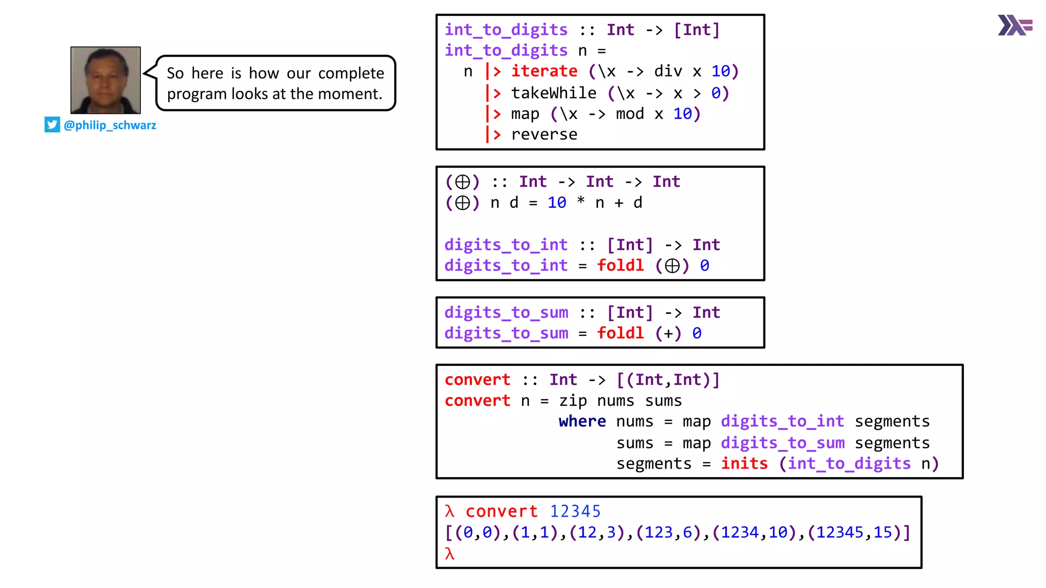 digits_to_sum :: [Int] -> Int
digits_to_sum = foldl (+) 0
(⊕) :: Int -> Int -> Int
(⊕) n d = 10 * n + d
digits_to_int :: [Int] -> Int
digits_to_int = foldl (⊕) 0
convert :: Int -> [(Int,Int)]
convert n = zip nums sums
where nums = map digits_to_int segments
sums = map digits_to_sum segments
segments = inits (int_to_digits n)
int_to_digits :: Int -> [Int]
int_to_digits n =
n |> iterate (x -> div x 10)
|> takeWhile (x -> x > 0)
|> map (x -> mod x 10)
|> reverse
λ convert 12345
[(0,0),(1,1),(12,3),(123,6),(1234,10),(12345,15)]
λ
So here is how our complete
program looks at the moment.
@philip_schwarz
 
