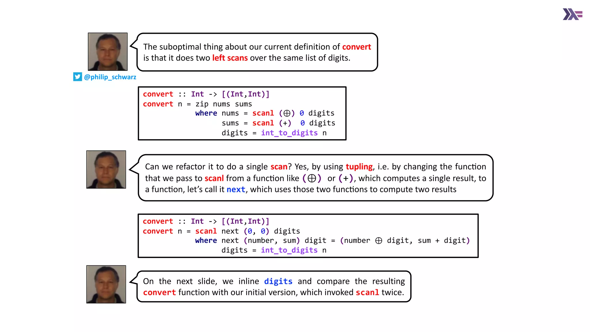 convert :: Int -> [(Int,Int)]
convert n = zip nums sums
where nums = scanl (⊕) 0 digits
sums = scanl (+) 0 digits
digits = int_to_digits n
The suboptimal thing about our current definition of convert
is that it does two left scans over the same list of digits.
Can we refactor it to do a single scan? Yes, by using tupling, i.e. by changing the funcEon
that we pass to scanl from a funcEon like (⊕) or (+), which computes a single result, to
a funcEon, let’s call it next, which uses those two funcEons to compute two results
convert :: Int -> [(Int,Int)]
convert n = scanl next (0, 0) digits
where next (number, sum) digit = (number ⊕ digit, sum + digit)
digits = int_to_digits n
On the next slide, we inline digits and compare the resulting
convert function with our initial version, which invoked scanl twice.
@philip_schwarz
 