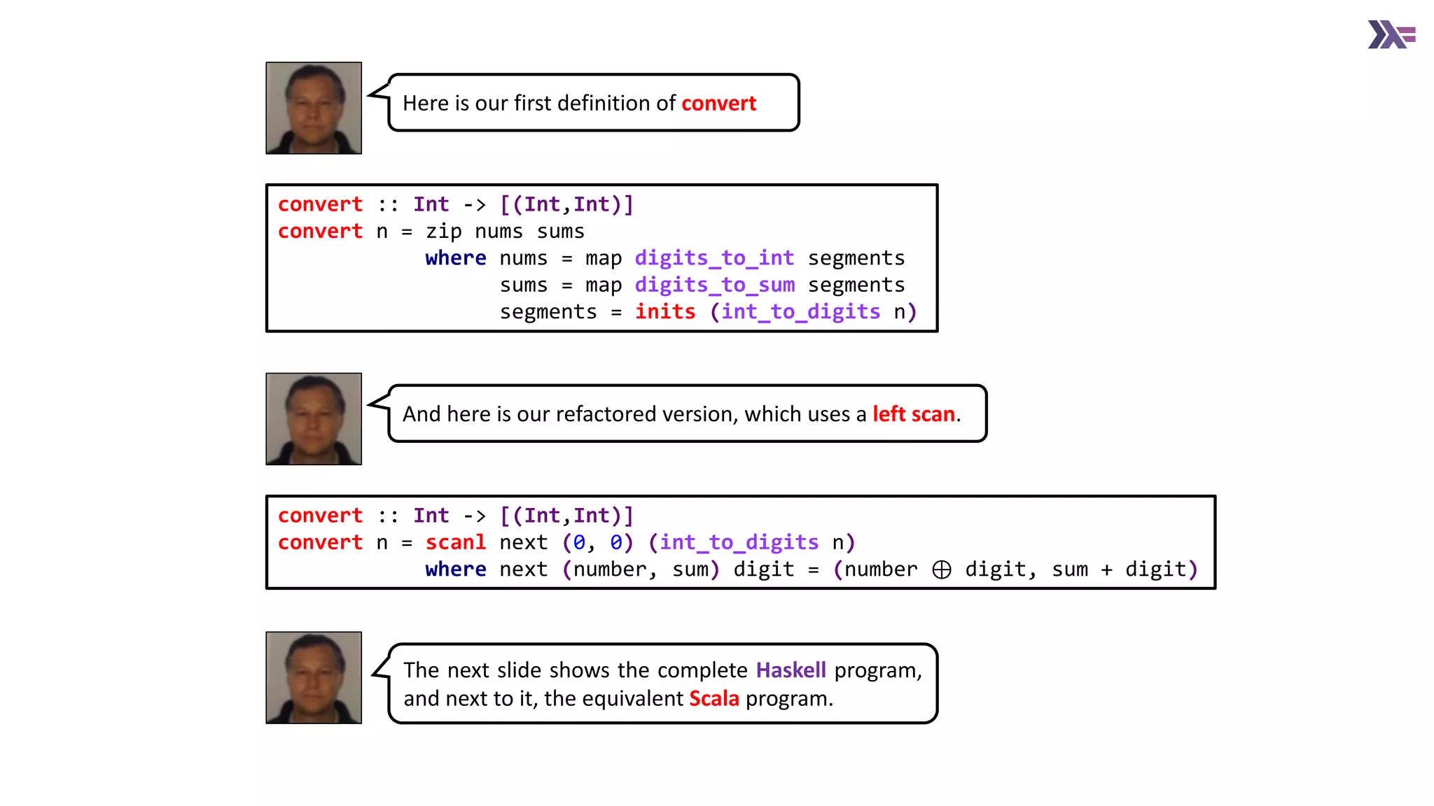 convert :: Int -> [(Int,Int)]
convert n = scanl next (0, 0) (int_to_digits n)
where next (number, sum) digit = (number ⊕ digit, sum + digit)
convert :: Int -> [(Int,Int)]
convert n = zip nums sums
where nums = map digits_to_int segments
sums = map digits_to_sum segments
segments = inits (int_to_digits n)
Here is our first definition of convert
And here is our refactored version, which uses a left scan.
The next slide shows the complete Haskell program,
and next to it, the equivalent Scala program.
 