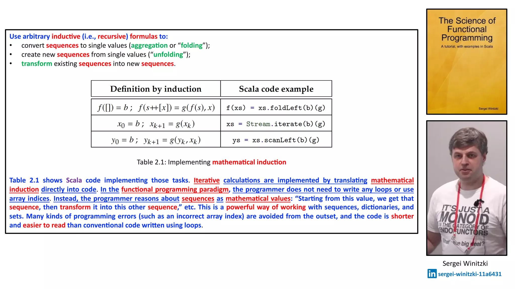 Use arbitrary inducDve (i.e., recursive) formulas to:
• convert sequences to single values (aggregaDon or “folding”);
• create new sequences from single values (“unfolding”);
• transform exisXng sequences into new sequences.
Table 2.1: ImplemenXng mathemaDcal inducDon
Table 2.1 shows Scala code implemenDng those tasks. IteraDve calculaDons are implemented by translaDng mathemaDcal
inducDon directly into code. In the funcDonal programming paradigm, the programmer does not need to write any loops or use
array indices. Instead, the programmer reasons about sequences as mathemaDcal values: “StarDng from this value, we get that
sequence, then transform it into this other sequence,” etc. This is a powerful way of working with sequences, dicDonaries, and
sets. Many kinds of programming errors (such as an incorrect array index) are avoided from the outset, and the code is shorter
and easier to read than convenDonal code wriPen using loops.
Sergei Winitzki
sergei-winitzki-11a6431
 