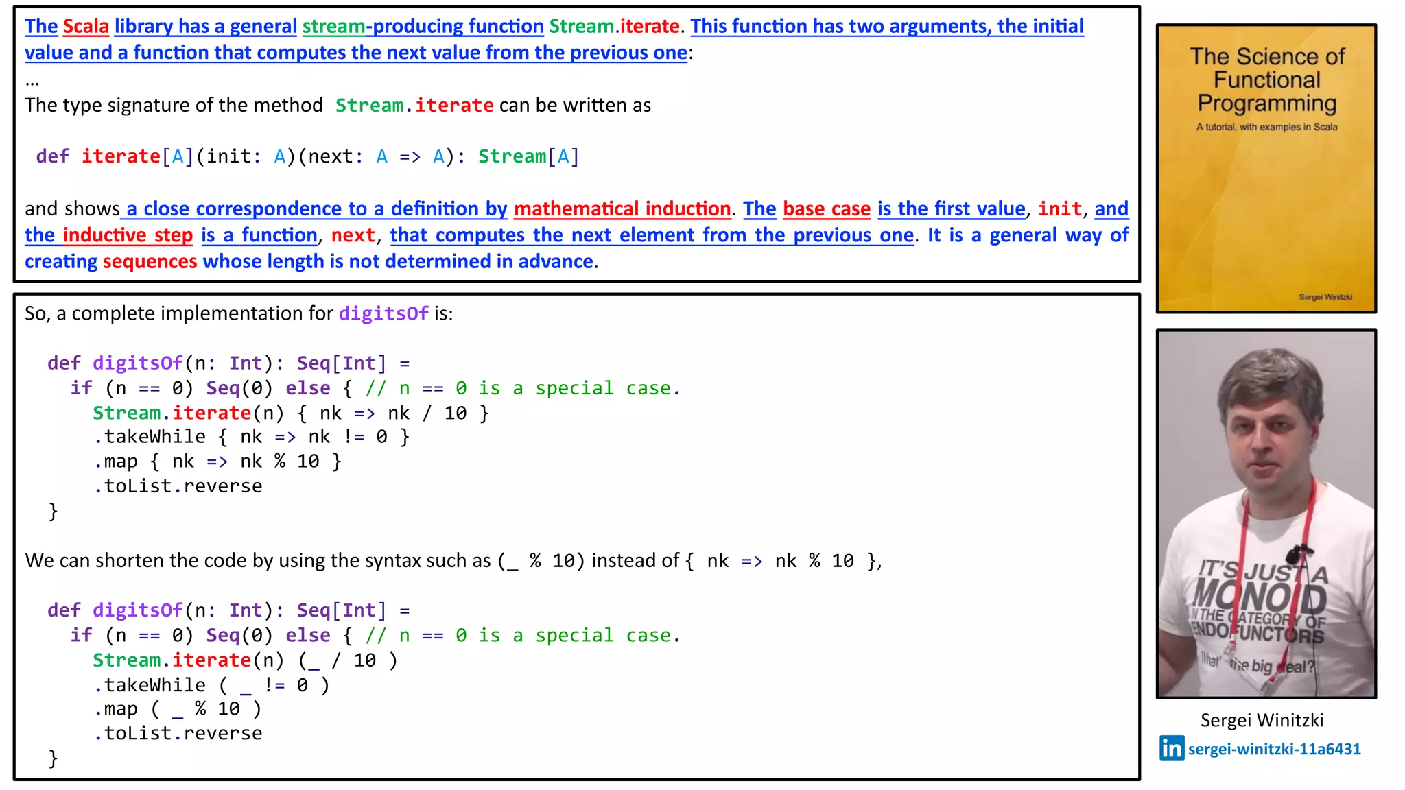 So, a complete implementation for digitsOf is:
def digitsOf(n: Int): Seq[Int] =
if (n == 0) Seq(0) else { // n == 0 is a special case.
Stream.iterate(n) { nk => nk / 10 }
.takeWhile { nk => nk != 0 }
.map { nk => nk % 10 }
.toList.reverse
}
We can shorten the code by using the syntax such as (_ % 10) instead of { nk => nk % 10 },
def digitsOf(n: Int): Seq[Int] =
if (n == 0) Seq(0) else { // n == 0 is a special case.
Stream.iterate(n) (_ / 10 )
.takeWhile ( _ != 0 )
.map ( _ % 10 )
.toList.reverse
}
Sergei Winitzki
sergei-winitzki-11a6431
The Scala library has a general stream-producing func8on Stream.iterate. This func8on has two arguments, the ini8al
value and a func8on that computes the next value from the previous one:
…
The type signature of the method Stream.iterate can be wri>en as
def iterate[A](init: A)(next: A => A): Stream[A]
and shows a close correspondence to a deﬁni8on by mathema8cal induc8on. The base case is the ﬁrst value, init, and
the induc8ve step is a func8on, next, that computes the next element from the previous one. It is a general way of
crea8ng sequences whose length is not determined in advance.
 