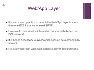 +
Web/App Layer
 It is a common practice to launch the Web/App layer in more
than one EC2 Instance to avoid SPOF.
 How would user session information be shared between the
EC2 servers?
 It is hence necessary to synchronize session data among EC2
servers.
 Not every user can work with stateless server configurations.
 
