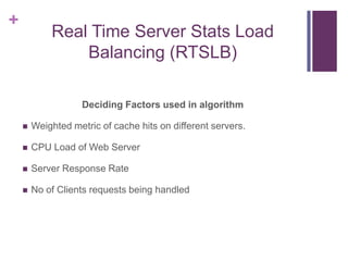 +
Real Time Server Stats Load
Balancing (RTSLB)
Deciding Factors used in algorithm
 Weighted metric of cache hits on different servers.
 CPU Load of Web Server
 Server Response Rate
 No of Clients requests being handled
 