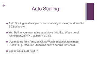+
Auto Scaling
 Auto Scaling enables you to automatically scale up or down the
EC2 capacity.
 You Define your own rules to achieve this. E.g. When no of
running EC2‟s < X , launch Y EC2‟s.
 Use metrics from Amazon CloudWatch to launch/terminate
EC2‟s . E.g. resource utilization above certain threshold.
 E.g. of AS & ELB next ->
 