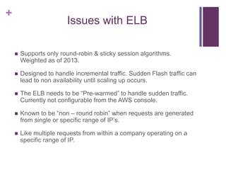 +
Issues with ELB
 Supports only round-robin & sticky session algorithms.
Weighted as of 2013.
 Designed to handle incremental traffic. Sudden Flash traffic can
lead to non availability until scaling up occurs.
 The ELB needs to be “Pre-warmed” to handle sudden traffic.
Currently not configurable from the AWS console.
 Known to be “non – round robin” when requests are generated
from single or specific range of IP‟s.
 Like multiple requests from within a company operating on a
specific range of IP.
 