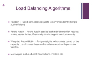 +
Load Balancing Algorithms
 Random :- Send connection requests to server randomly (Simple
but inefficient)
 Round Robin :- Round Robin passes each new connection request
to next server in line. Eventually distributing connections evenly.
 Weighted Round Robin :- Assign weights to Machines based on the
capacity , no of connections each machine receives depends on
weights.
 More Algos such as Least Connections, Fastest etc.
 