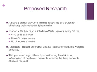 +
Proposed Research
 A Load Balancing Algorithm that adapts its strategies for
allocating web requests dynamically.
 Prober :- Gather Status info from Web Servers every 50 ms.
 CPU Load on server
 Server‟s response rate
 No of requests served
 Allocator: - Based on prober update , allocator updates weights
allocated.
 The proposed algo differs by considering local & local
information at each web server to choose the best server to
allocate request.
 