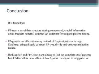Conclusion
It is found that:
• FP-tree: a novel data structure storing compressed, crucial information
about frequent patterns, compact yet complete for frequent pattern mining.
• FP-growth: an efficient mining method of frequent patterns in large
Database: using a highly compact FP-tree, divide-and-conquer method in
nature.
• Both Apriori and FP-Growth are aiming to find out complete set of patterns
but, FP-Growth is more efficient thanApriori in respect to long patterns.
 