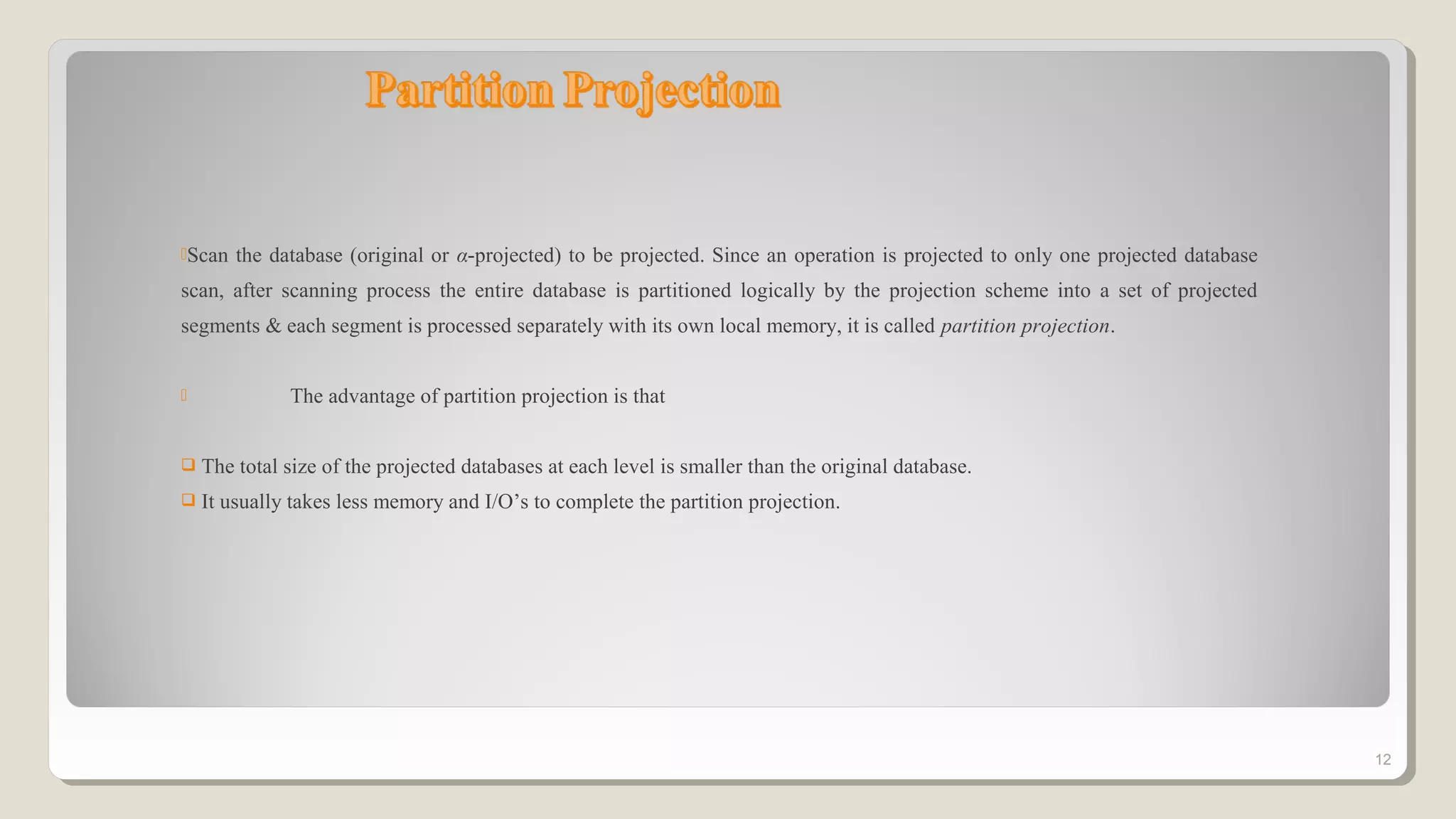Scan the database (original or α-projected) to be projected. Since an operation is projected to only one projected database
scan, after scanning process the entire database is partitioned logically by the projection scheme into a set of projected
segments & each segment is processed separately with its own local memory, it is called partition projection.
 The advantage of partition projection is that
 The total size of the projected databases at each level is smaller than the original database.
 It usually takes less memory and I/O’s to complete the partition projection.
12
 