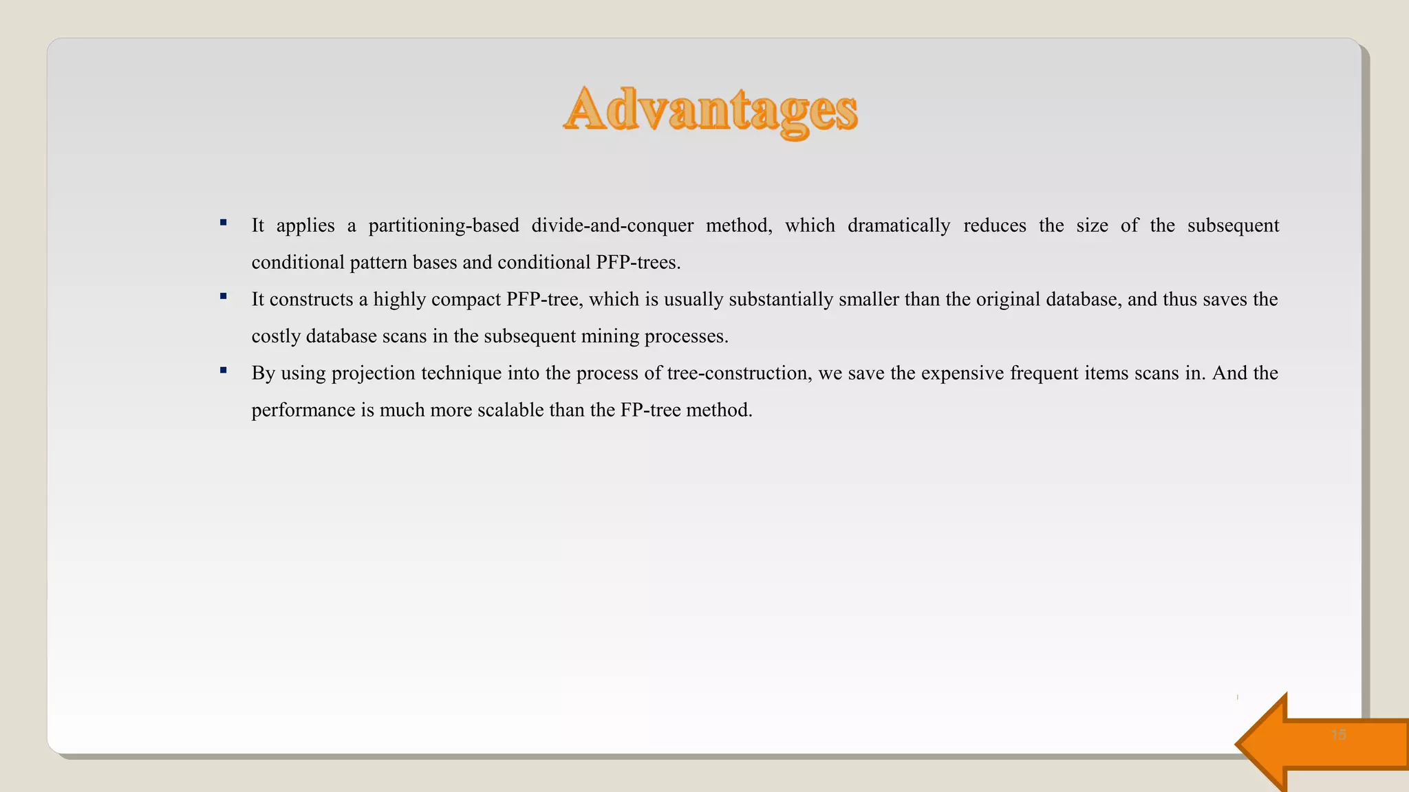 It applies a partitioning-based divide-and-conquer method, which dramatically reduces the size of the subsequent
conditional pattern bases and conditional PFP-trees.
 It constructs a highly compact PFP-tree, which is usually substantially smaller than the original database, and thus saves the
costly database scans in the subsequent mining processes.
 By using projection technique into the process of tree-construction, we save the expensive frequent items scans in. And the
performance is much more scalable than the FP-tree method.
15
 