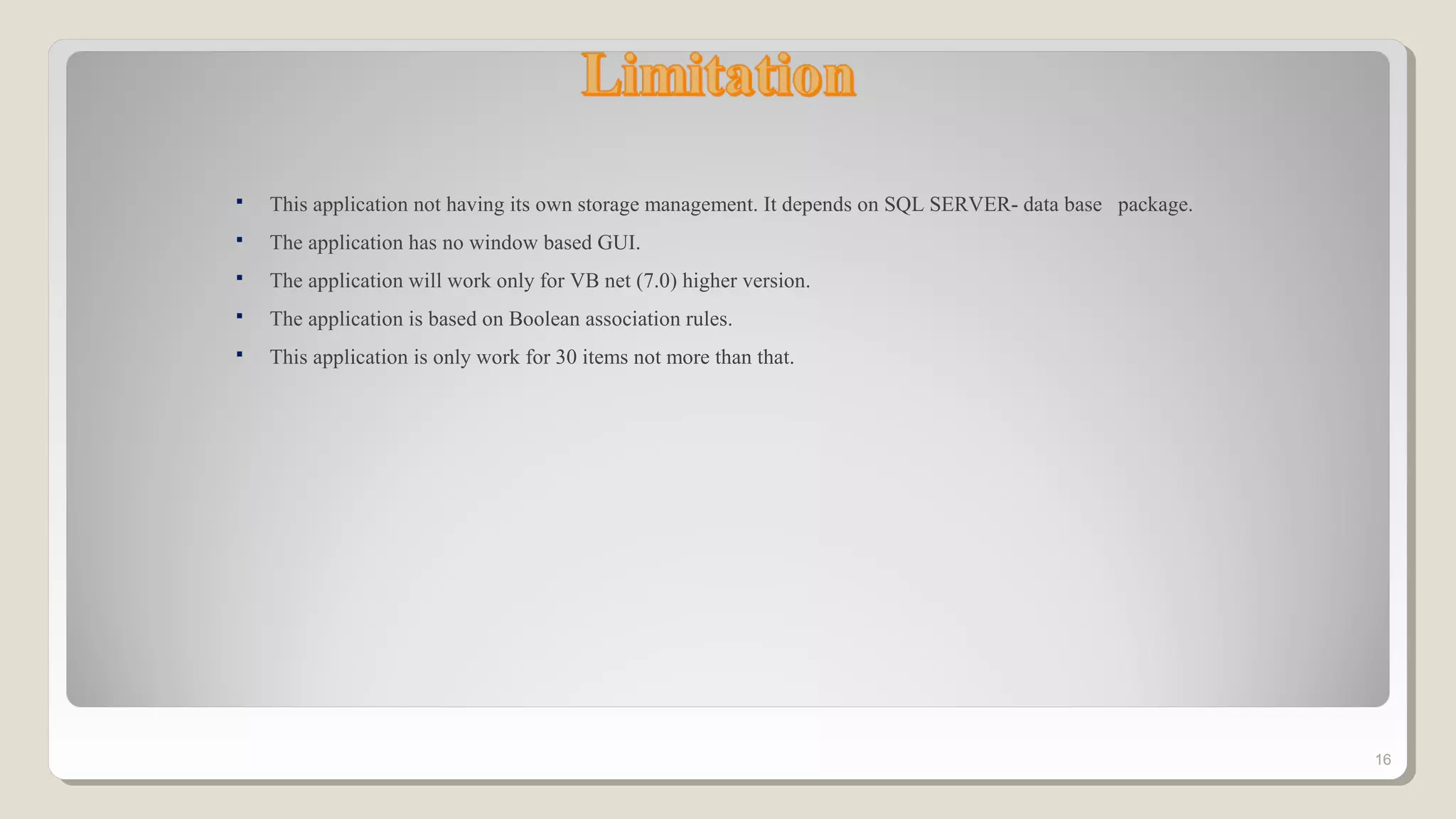  This application not having its own storage management. It depends on SQL SERVER- data base package.
 The application has no window based GUI.
 The application will work only for VB net (7.0) higher version.
 The application is based on Boolean association rules.
 This application is only work for 30 items not more than that.
16
 