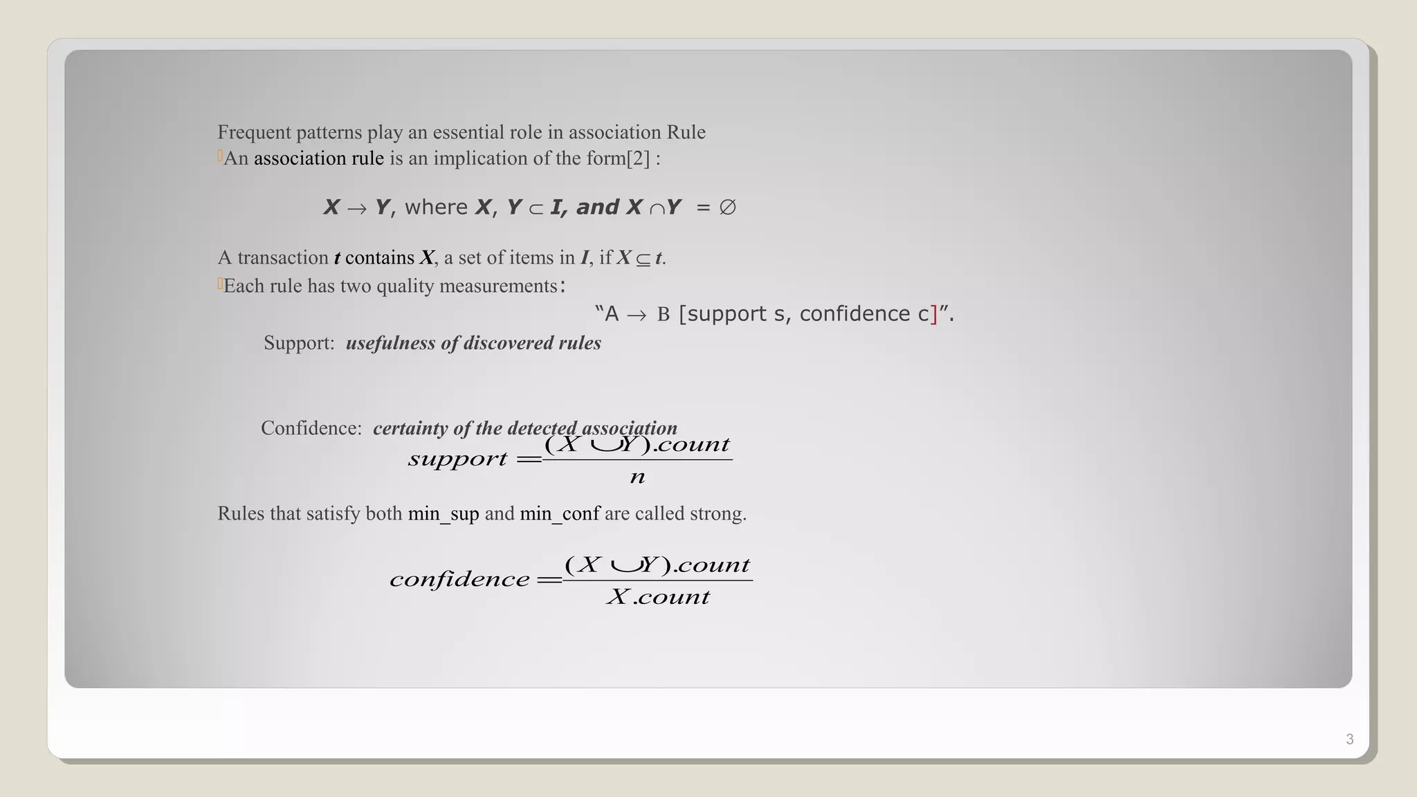 Frequent patterns play an essential role in association Rule
An association rule is an implication of the form[2] :
X → Y, where X, Y ⊂ I, and X ∩Y = ∅
A transaction t contains X, a set of items in I, if X ⊆ t.
Each rule has two quality measurements:
“A → Β [support s, confidence c]”.
Support: usefulness of discovered rules
Confidence: certainty of the detected association
Rules that satisfy both min_sup and min_conf are called strong.
3
n
countYX
support
).( ∪
=
countX
countYX
confidence
.
).( ∪
=
 