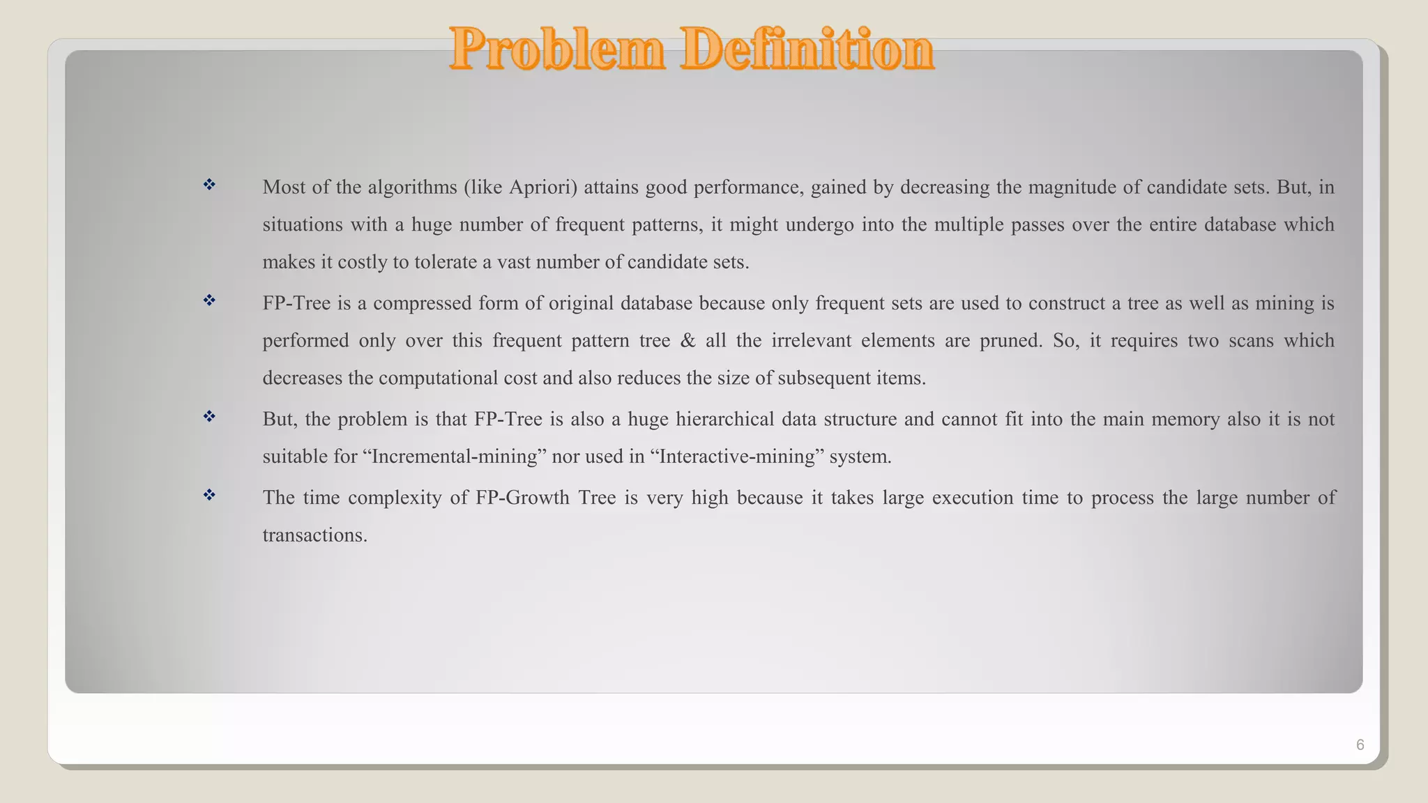  Most of the algorithms (like Apriori) attains good performance, gained by decreasing the magnitude of candidate sets. But, in
situations with a huge number of frequent patterns, it might undergo into the multiple passes over the entire database which
makes it costly to tolerate a vast number of candidate sets.
 FP-Tree is a compressed form of original database because only frequent sets are used to construct a tree as well as mining is
performed only over this frequent pattern tree & all the irrelevant elements are pruned. So, it requires two scans which
decreases the computational cost and also reduces the size of subsequent items.
 But, the problem is that FP-Tree is also a huge hierarchical data structure and cannot fit into the main memory also it is not
suitable for “Incremental-mining” nor used in “Interactive-mining” system.
 The time complexity of FP-Growth Tree is very high because it takes large execution time to process the large number of
transactions.
6
 